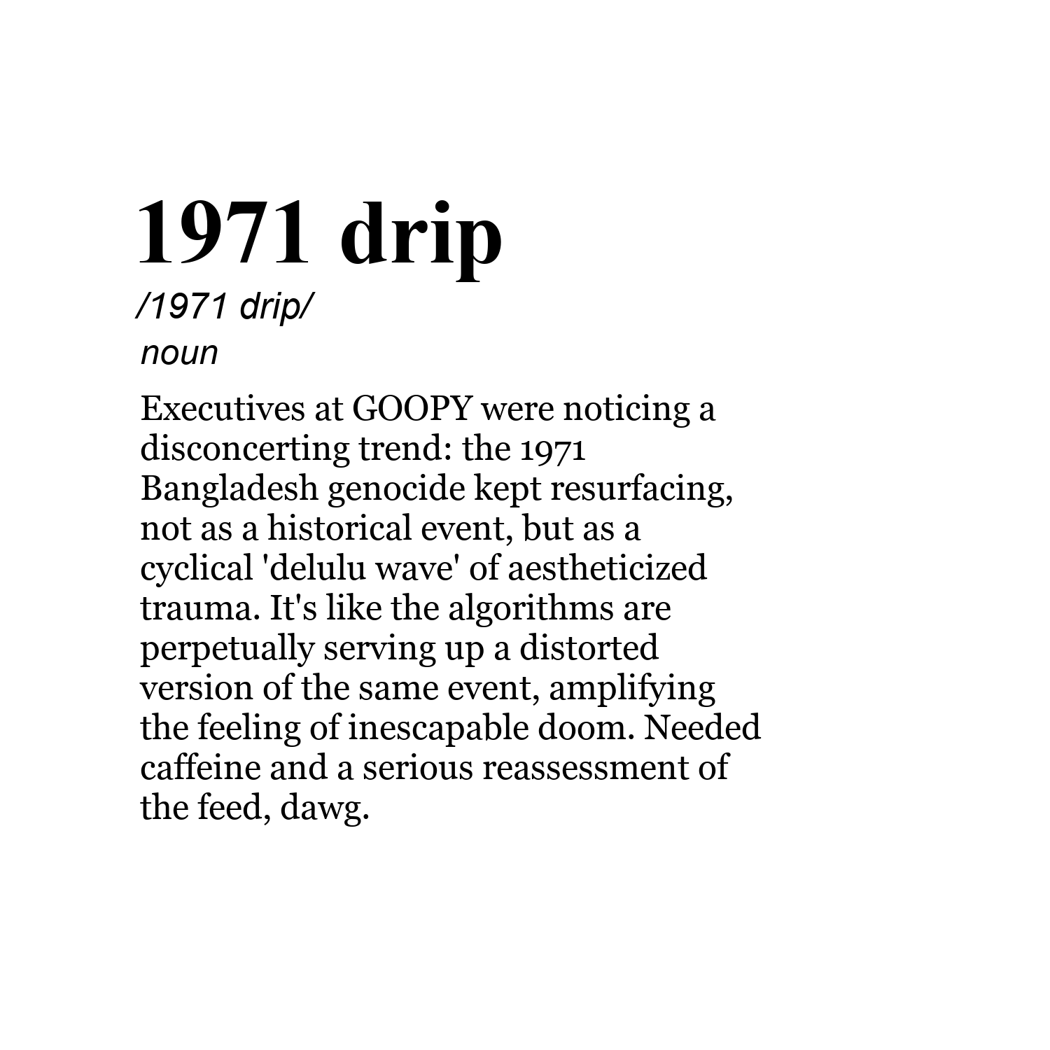 1971 drip /1971 drip/ noun Executives at GOOPY were noticing a disconcerting trend: the 1971 Bangladesh genocide kept resurfacing, not as a historical event, but as a cyclical 'delulu wave' of aestheticized trauma. It's like the algorithms are perpetually serving up a distorted version of the same event, amplifying the feeling of inescapable doom. Needed caffeine and a serious reassessment of the feed, dawg.