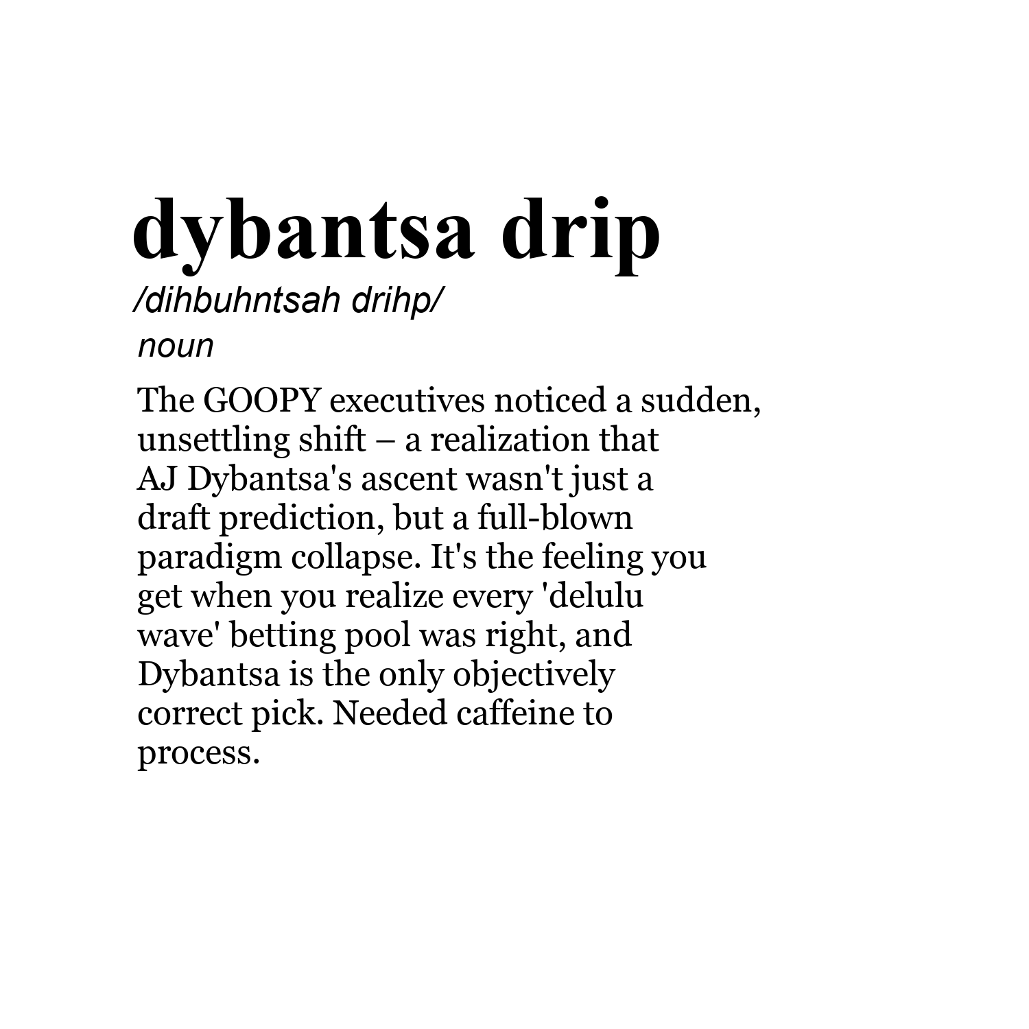 dybantsa drip /dihbuhntsah drihp/ noun The GOOPY executives noticed a sudden, unsettling shift – a realization that AJ Dybantsa's ascent wasn't just a draft prediction, but a full-blown paradigm collapse. It's the feeling you get when you realize every 'delulu wave' betting pool was right, and Dybantsa is the only objectively correct pick. Needed caffeine to process.