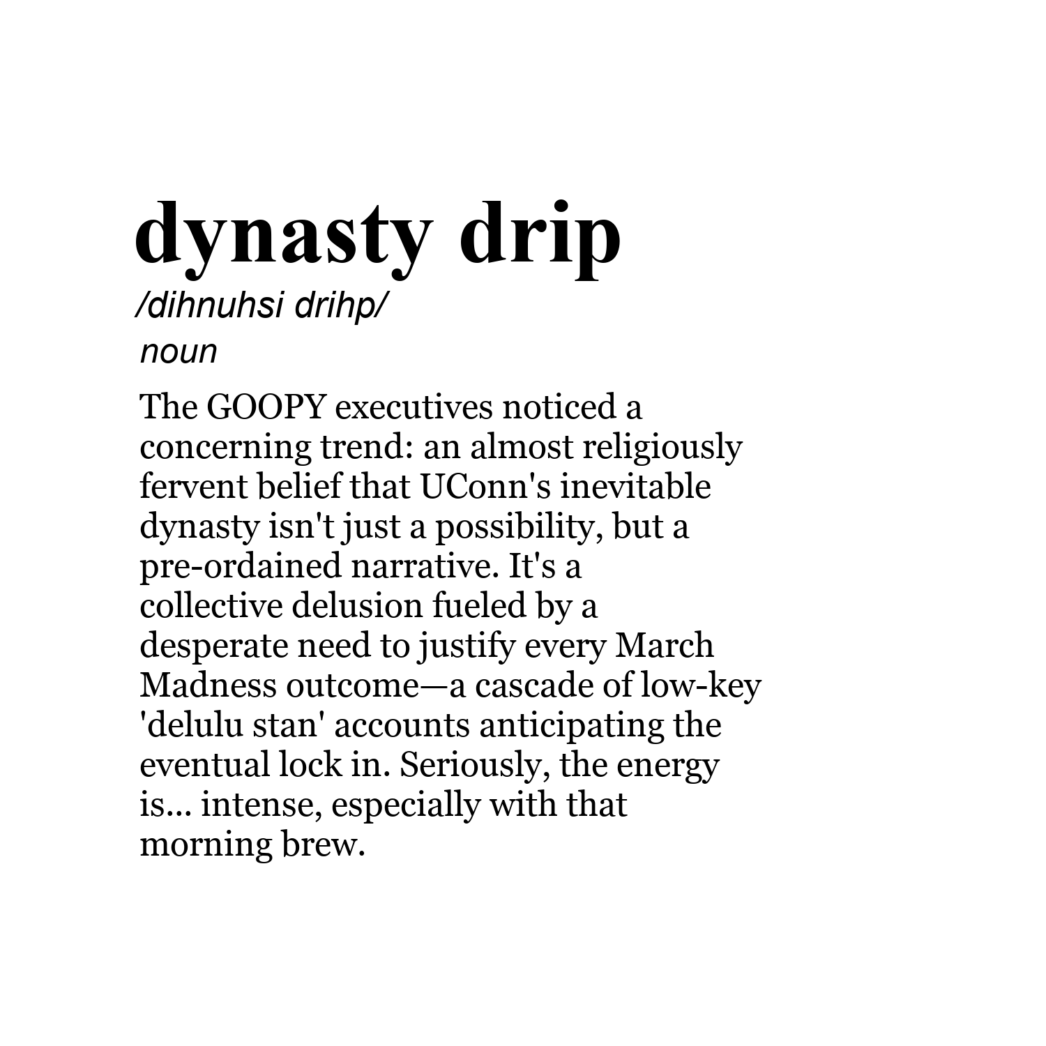 dynasty drip /dihnuhsi drihp/ noun The GOOPY executives noticed a concerning trend: an almost religiously fervent belief that UConn's inevitable dynasty isn't just a possibility, but a pre-ordained narrative. It's a collective delusion fueled by a desperate need to justify every March Madness outcome—a cascade of low-key 'delulu stan' accounts anticipating the eventual lock in. Seriously, the energy is... intense, especially with that morning brew.