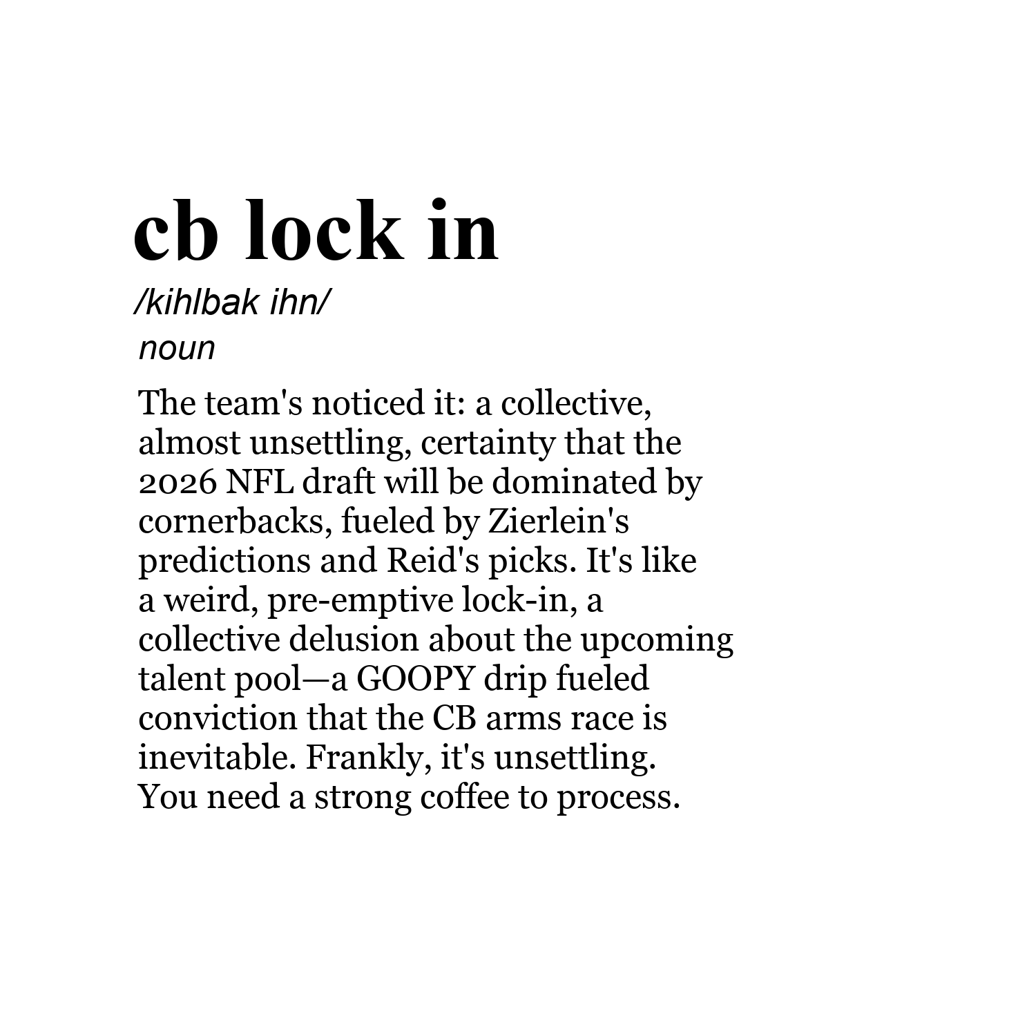 cb lock in /kihlbak ihn/ noun The team's noticed it: a collective, almost unsettling, certainty that the 2026 NFL draft will be dominated by cornerbacks, fueled by Zierlein's predictions and Reid's picks. It's like a weird, pre-emptive lock-in, a collective delusion about the upcoming talent pool—a GOOPY drip fueled conviction that the CB arms race is inevitable. Frankly, it's unsettling. You need a strong coffee to process.
