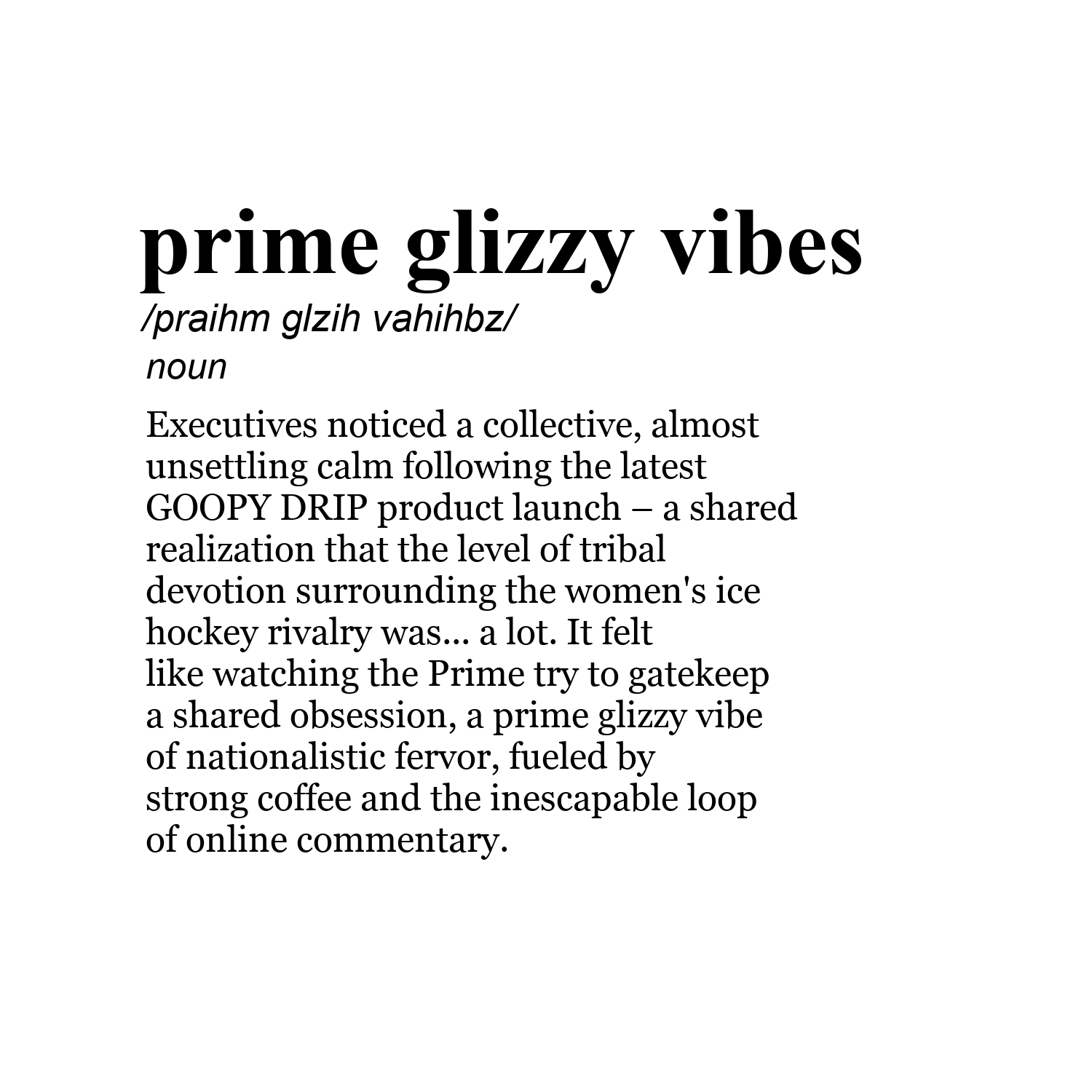 prime glizzy vibes /praihm glzih vahihbz/ noun Executives noticed a collective, almost unsettling calm following the latest GOOPY DRIP product launch – a shared realization that the level of tribal devotion surrounding the women's ice hockey rivalry was... a lot. It felt like watching the Prime try to gatekeep a shared obsession, a prime glizzy vibe of nationalistic fervor, fueled by strong coffee and the inescapable loop of online commentary.