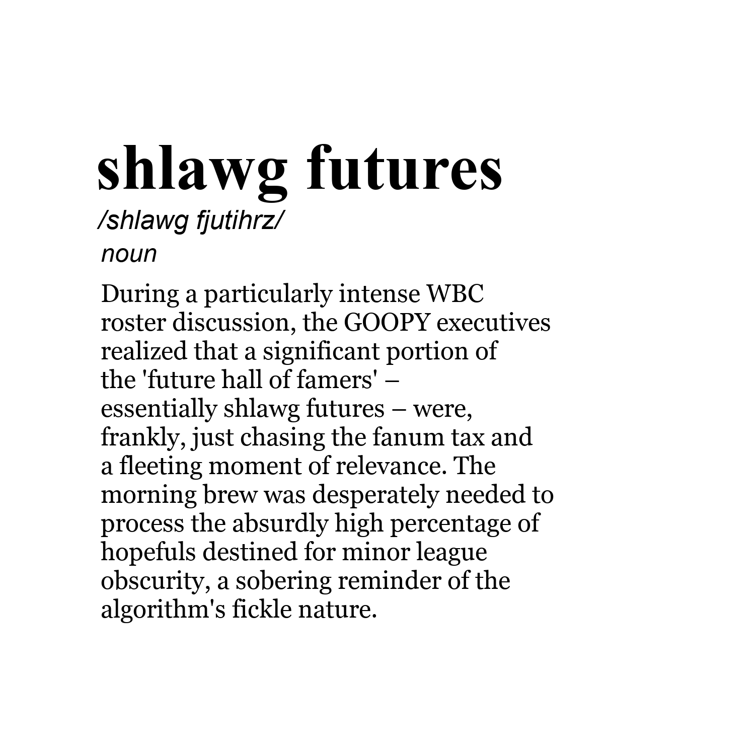 shlawg futures /shlawg fjutihrz/ noun During a particularly intense WBC roster discussion, the GOOPY executives realized that a significant portion of the 'future hall of famers' – essentially shlawg futures – were, frankly, just chasing the fanum tax and a fleeting moment of relevance. The morning brew was desperately needed to process the absurdly high percentage of hopefuls destined for minor league obscurity, a sobering reminder of the algorithm's fickle nature.