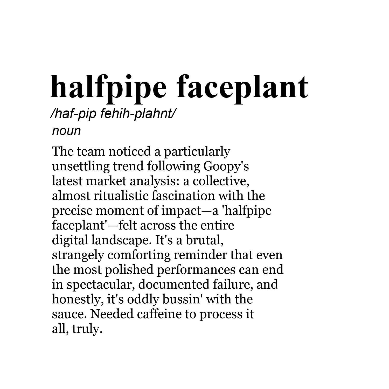 halfpipe faceplant /haf-pip fehih-plahnt/ noun The team noticed a particularly unsettling trend following Goopy's latest market analysis: a collective, almost ritualistic fascination with the precise moment of impact—a 'halfpipe faceplant'—felt across the entire digital landscape. It's a brutal, strangely comforting reminder that even the most polished performances can end in spectacular, documented failure, and honestly, it's oddly bussin' with the sauce. Needed caffeine to process it all, trul