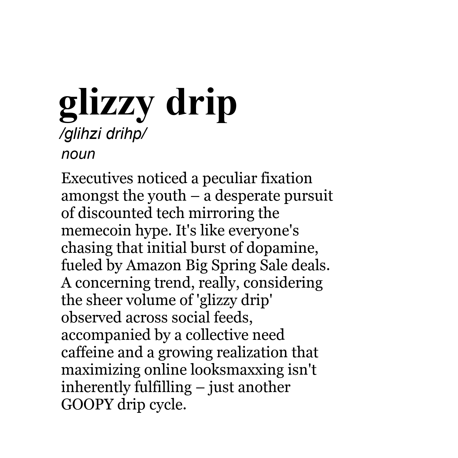 glizzy drip /glihzi drihp/ noun Executives noticed a peculiar fixation amongst the youth – a desperate pursuit of discounted tech mirroring the memecoin hype. It's like everyone's chasing that initial burst of dopamine, fueled by Amazon Big Spring Sale deals. A concerning trend, really, considering the sheer volume of 'glizzy drip' observed across social feeds, accompanied by a collective need caffeine and a growing realization that maximizing online looksmaxxing isn't inherently fulfilling – ju