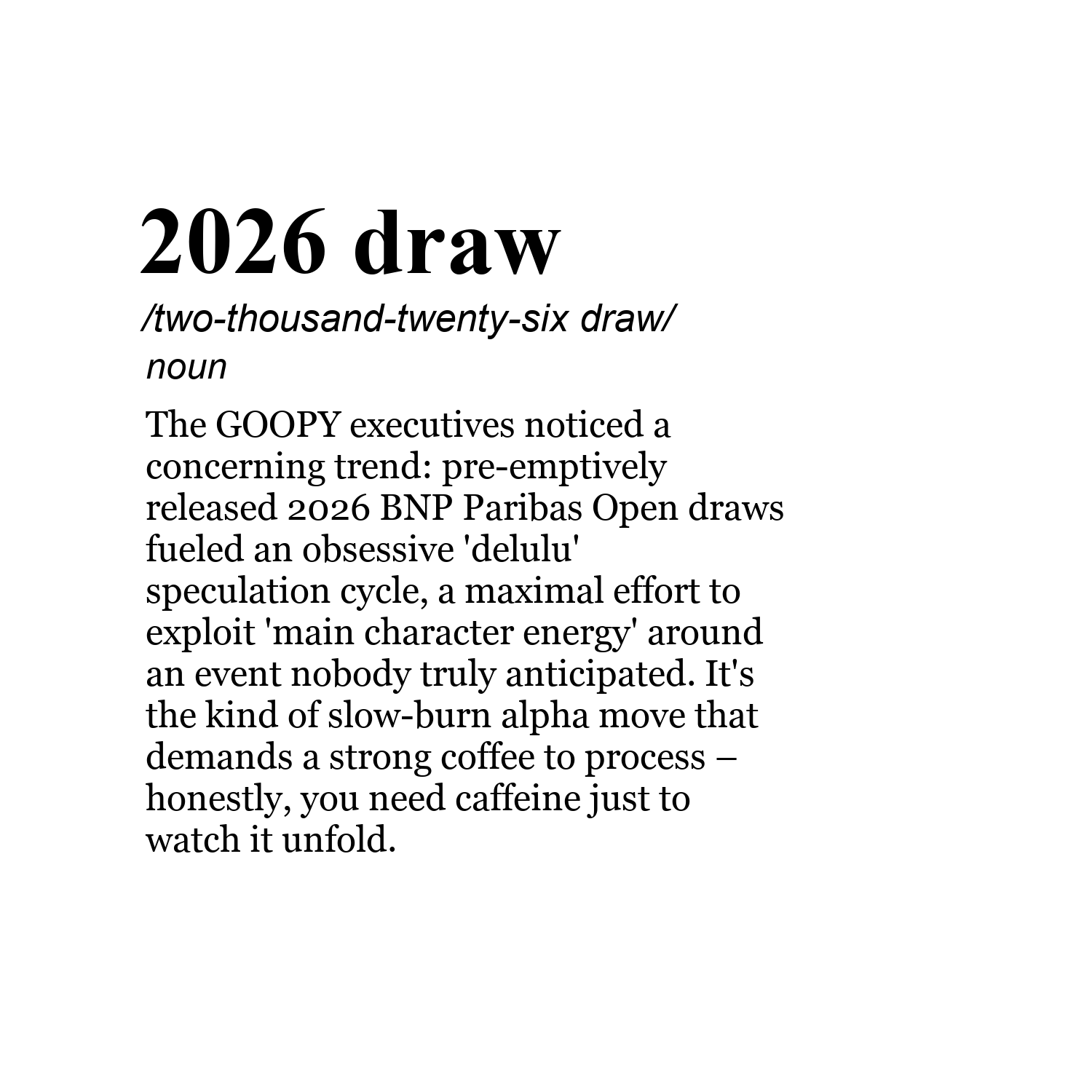 2026 draw /two-thousand-twenty-six draw/ noun The GOOPY executives noticed a concerning trend: pre-emptively released 2026 BNP Paribas Open draws fueled an obsessive 'delulu' speculation cycle, a maximal effort to exploit 'main character energy' around an event nobody truly anticipated. It's the kind of slow-burn alpha move that demands a strong coffee to process – honestly, you need caffeine just to watch it unfold.